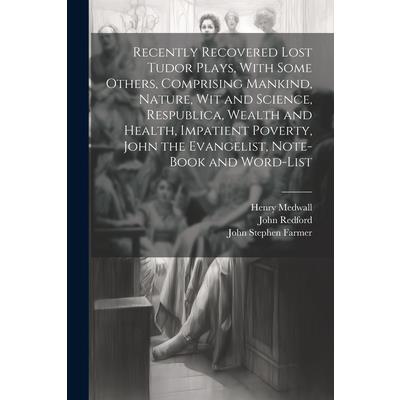 Recently Recovered Lost Tudor Plays, With Some Others, Comprising Mankind, Nature, Wit and Science, Respublica, Wealth and Health, Impatient Poverty, John the Evangelist, Note-book and Word-list