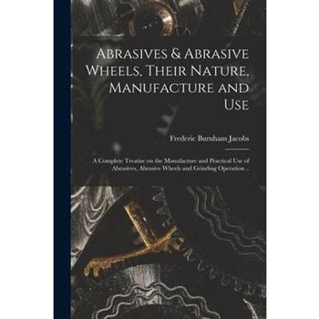 Abrasives & Abrasive Wheels, Their Nature, Manufacture and Use; a Complete Treatise on the Manufacture and Practical Use of Abrasives, Abrasive Wheels and Grinding Operation ..
