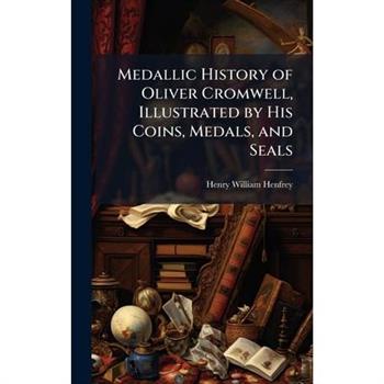 Medallic History of Oliver Cromwell, Illustrated by His Coins, Medals, and Seals