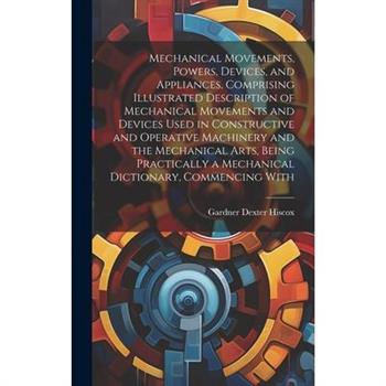 Mechanical Movements, Powers, Devices, and Appliances, Comprising Illustrated Description of Mechanical Movements and Devices Used in Constructive and Operative Machinery and the Mechanical Arts, Bein