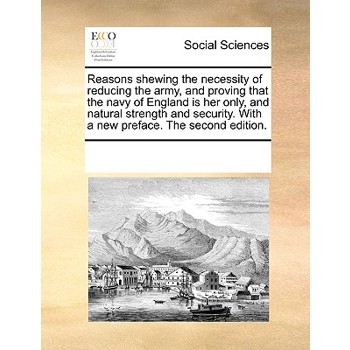 Reasons shewing the necessity of reducing the army, and proving that the navy of England is her only, and natural strength and security. With a new preface. The second edition.