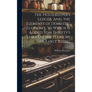The Housekeeper's Ledger. And, the Elements of Domestic Economy. to Which Is Added Tom Thrifty's Essay On the Pleasure of Early Rising