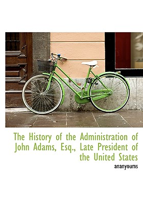 The History of the Administration of John Adams, Esq., Late President of the United States