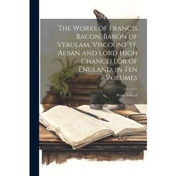 The Works of Francis Bacon, Baron of Verulam, Viscount St. Alban and Lord High Chancellor of England, in Ten Volumes