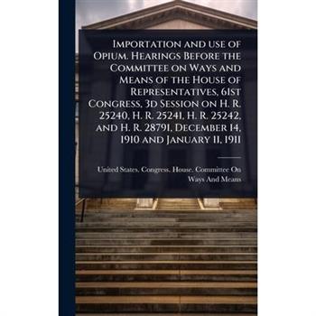 Importation and use of Opium. Hearings Before the Committee on Ways and Means of the House of Representatives, 61st Congress, 3d Session on H. R. 25240, H. R. 25241, H. R. 25242, and H. R. 28791, Dece