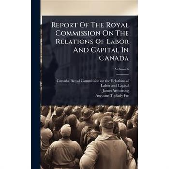 Report Of The Royal Commission On The Relations Of Labor And Capital In Canada