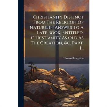 Christianity Distinct From The Religion Of Nature, In Answer To A Late Book, Entitled, Christianity As Old As The Creation, &c. Part. Ii.