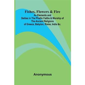 Fishes, Flowers, & Fire as Elements and Deities in the Phallic Faiths & Worship of the Ancient Religions of Greece, Babylon, Rome, India, &c.