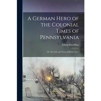 A German Hero of the Colonial Times of Pennsylvania; or, The Life and Times of Henry Antes
