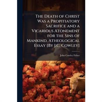 The Death of Christ Was a Propitiatory Sacrifice and a Vicarious Atonement for the Sins of Mankind, Atheological Essay [By J.C. Cowley]
