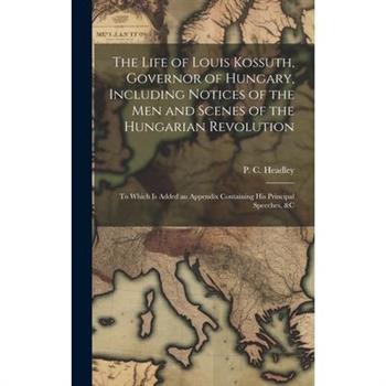 The Life of Louis Kossuth, Governor of Hungary, Including Notices of the Men and Scenes of the Hungarian Revolution; to Which is Added an Appendix Containing His Principal Speeches, &c