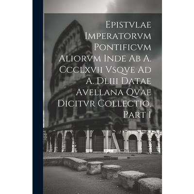 Epistvlae Imperatorvm Pontificvm Aliorvm Inde Ab A. Ccclxvii Vsqve Ad A. Dliii Datae Avellana Qvae Dicitvr Collectio, Part 1