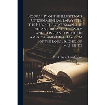 Biography of the Illustrious Citizen, General Lafayette, the Hero, the Statesman, the Philanthropist, the Early and Constant Friend of America, and the Champion of the Equal Rights of Mankinds