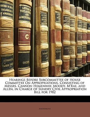 Hearings Before Subcommittee of House Committee on Appropriations, Consisting of Messrs. Cannon Hemenway, Moody, m’Rae, and Allen, in Charge of Sundry Civil Appropriation Bill for 1902