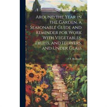 Around the Year in the Garden, a Seasonable Guide and Reminder for Work With Vegetables, Fruits, and Flowers, and Under Glass