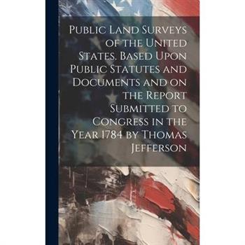 Public Land Surveys of the United States. Based Upon Public Statutes and Documents and on the Report Submitted to Congress in the Year 1784 by Thomas Jefferson