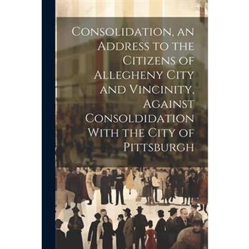 Consolidation, an Address to the Citizens of Allegheny City and Vincinity, Against Consoldidation With the City of Pittsburgh