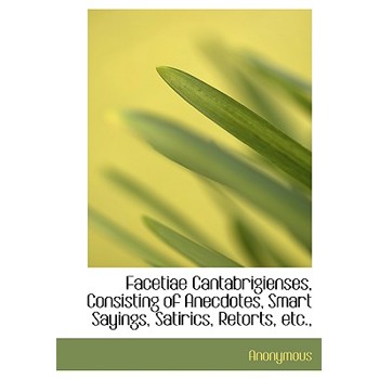Facetiae Cantabrigienses, Consisting of Anecdotes, Smart Sayings, Satirics, Retorts, Etc.,