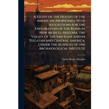 A Study of the Houses of the American Aborigines; With Suggestions for the Exploration of the Ruins in New Mexico, Arizona, the Valley of the San Juan, and in Yucatan and Central America, Under the Au