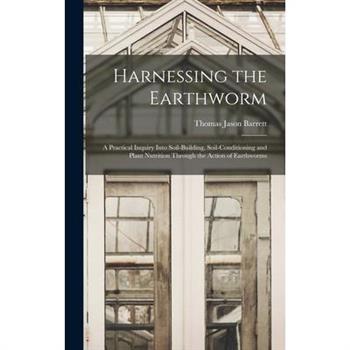 Harnessing the Earthworm; a Practical Inquiry Into Soil-building, Soil-conditioning and Plant Nutrition Through the Action of Earthworms
