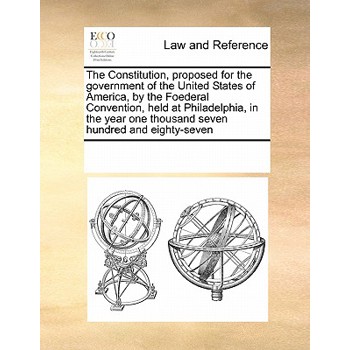 The Constitution, Proposed for the Government of the United States of America, by the Foederal Convention, Held at Philadelphia, in the Year One Thousand Seven Hundred and Eighty-Seven