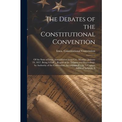 The Debates of the Constitutional Convention; of the State of Iowa, Assembled at Iowa City, Monday, January 19, 1857. Being A Full ... Report of the Debates and Proceedings, by Authority of the Conven
