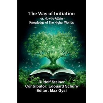 The Way Of Initiation; Or, How To Attain Knowledge Of The Higher Worlds