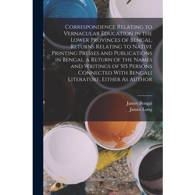 Correspondence Relating to Vernacular Education in the Lower Provinces of Bengal. Returns Relating to Native Printing Presses and Publications in Bengal. a Return of the Names and Writings of 515 Pers