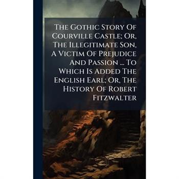 The Gothic Story Of Courville Castle; Or, The Illegitimate Son, A Victim Of Prejudice And Passion ... To Which Is Added The English Earl; Or, The History Of Robert Fitzwalter