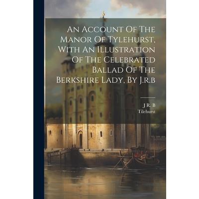 An Account Of The Manor Of Tylehurst, With An Illustration Of The Celebrated Ballad Of The Berkshire Lady, By J.r.b