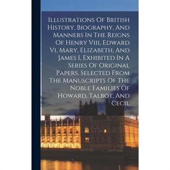 Illustrations Of British History, Biography, And Manners In The Reigns Of Henry Viii, Edward Vi, Mary, Elizabeth, And James I, Exhibited In A Series Of Original Papers, Selected From The Manuscripts O