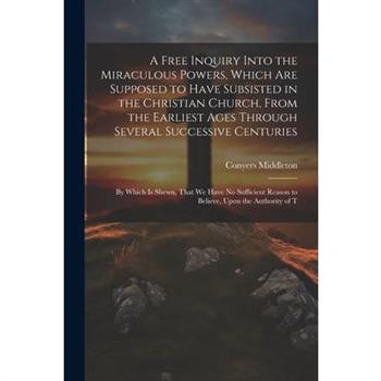 A Free Inquiry Into the Miraculous Powers, Which are Supposed to Have Subsisted in the Christian Church, From the Earliest Ages Through Several Successive Centuries
