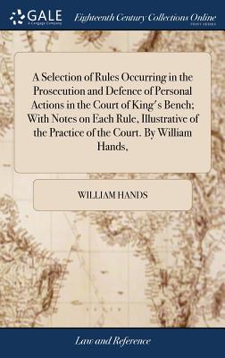 A Selection of Rules Occurring in the Prosecution and Defence of Personal Actions in the Court of King’s Bench; With Notes on Each Rule, Illustrative of the Practice of the Court. by William Hands,