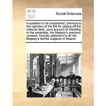 A question to be considered, previous to the rejection of the Bill for paying off the national debt, upon account of inserting to the preamble, His Majesty’s previous consent. Humbly address’d to all 