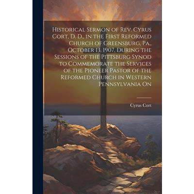 Historical Sermon of Rev. Cyrus Cort, D. D., in the First Reformed Church of Greensburg, Pa., October 13, 1907, During the Sessions of the Pittsburg Synod to Commemorate the Services of the Pioneer Pa