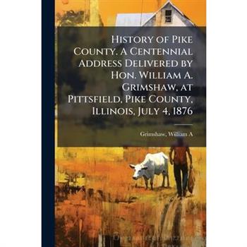History of Pike County. A Centennial Address Delivered by Hon. William A. Grimshaw, at Pittsfield, Pike County, Illinois, July 4, 1876