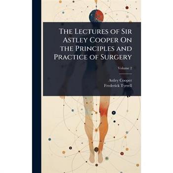 The Lectures of Sir Astley Cooper On the Principles and Practice of Surgery