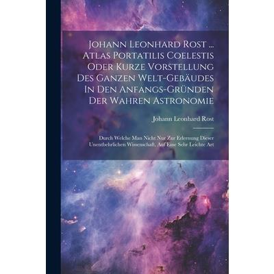 Johann Leonhard Rost ... Atlas Portatilis Coelestis Oder Kurze Vorstellung Des Ganzen Welt-geb瓣udes In Den Anfangs-gr羹nden Der Wahren Astronomie