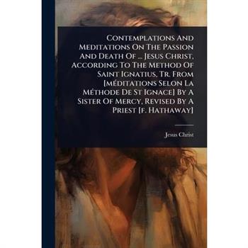 Contemplations And Meditations On The Passion And Death Of ... Jesus Christ, According To The Method Of Saint Ignatius, Tr. From [m?(c)ditations Selon La M?(c)thode De St Ignace] By A Sister Of Mercy,