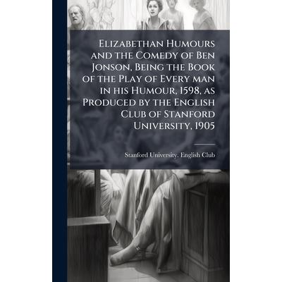 Elizabethan Humours and the Comedy of Ben Jonson, Being the Book of the Play of Every man in his Humour, 1598, as Produced by the English Club of Stanford University, 1905 Elizabethan Humours and the Comedy of Ben Jonson, Being the Book of the Play of Every man in his Humour, 1598, as Produced by the English Club of Stanford University, 1905