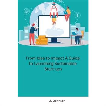 From Idea to Impact A Guide to Launching Sustainable Start-ups From Idea to Impact A Guide to Launching Sustainable Start-ups