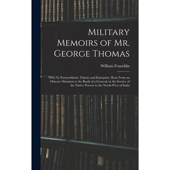 Military Memoirs of Mr. George Thomas; Who, by Extraordinary Talents and Enterprise, Rose From an Obscure Situation to the Rank of a General, in the Service of the Native Powers in the North-West of I