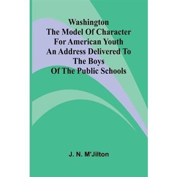 Washington The Model Of Character For American Youth; An Address Delivered To The Boys Of The Public Schools
