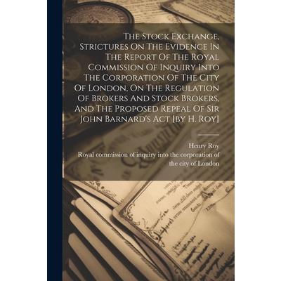The Stock Exchange, Strictures On The Evidence In The Report Of The Royal Commission Of Inquiry Into The Corporation Of The City Of London, On The Regulation Of Brokers And Stock Brokers, And The Prop