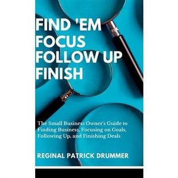 FIND 'EM FOCUS FOLLOW UP FINISH...The Small Business Owner's Guide to Finding Business, Focusing on Goals, Following Up, and Finishing Deals