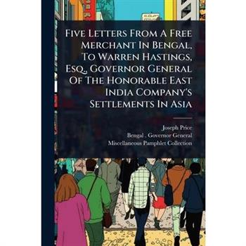 Five Letters From A Free Merchant In Bengal, To Warren Hastings, Esq., Governor General Of The Honorable East India Company’s Settlements In Asia