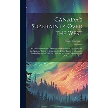 Canada's Suzerainty Over the West; an Indictment of the Dominion and Parliament of Canada for the National Crime of Usurping the Public Lands of Manitoba, Saskatchewan and Alberta Contrary to Canada's