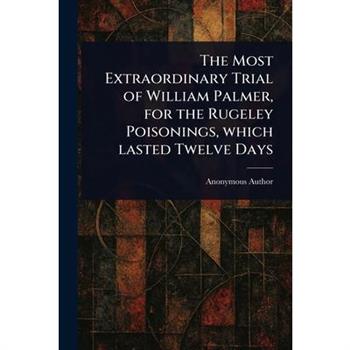 The Most Extraordinary Trial of William Palmer, for the Rugeley Poisonings, Which Lasted Twelve Days