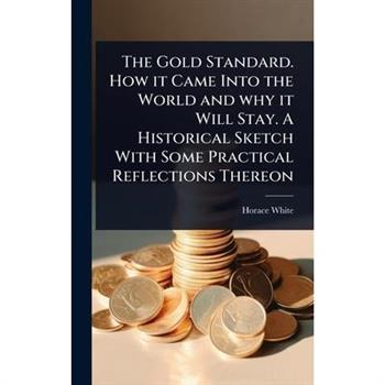 The Gold Standard. How it Came Into the World and why it Will Stay. A Historical Sketch With Some Practical Reflections Thereon