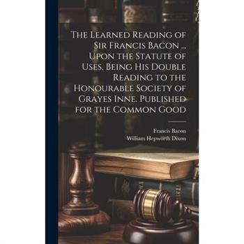 The Learned Reading of Sir Francis Bacon ... Upon the Statute of Uses, Being his Double Reading to the Honourable Society of Grayes Inne. Published for the Common Good